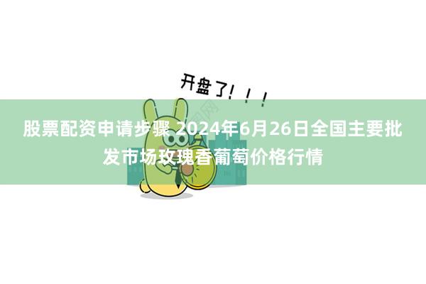 股票配资申请步骤 2024年6月26日全国主要批发市场玫瑰香葡萄价格行情