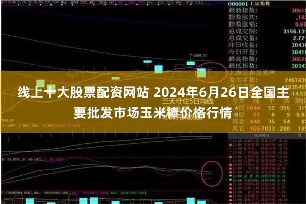 线上十大股票配资网站 2024年6月26日全国主要批发市场玉米棒价格行情