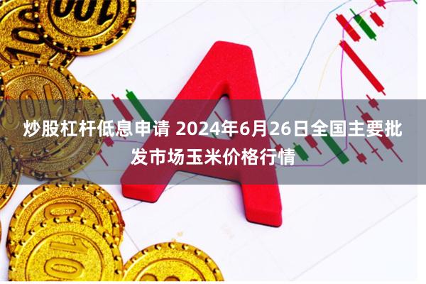 炒股杠杆低息申请 2024年6月26日全国主要批发市场玉