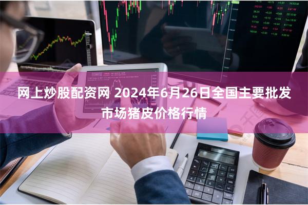 网上炒股配资网 2024年6月26日全国主要批发市场猪皮价格行情