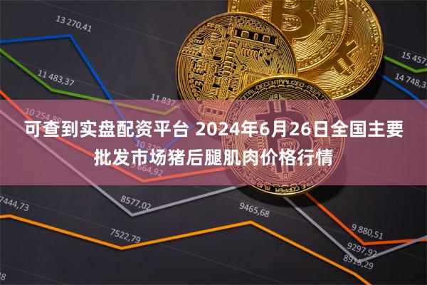 可查到实盘配资平台 2024年6月26日全国主要批发市场猪后腿肌肉价格行情