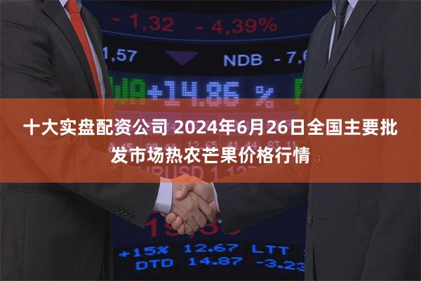 十大实盘配资公司 2024年6月26日全国主要批发市场热农芒果价格行情