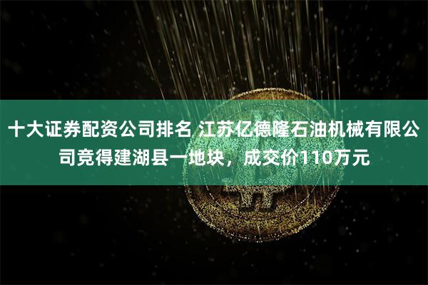 十大证券配资公司排名 江苏亿德隆石油机械有限公司竞得建湖县一地块，成交价110万元