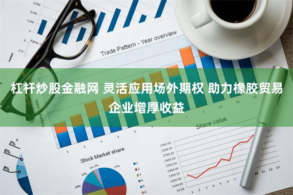 杠杆炒股金融网 灵活应用场外期权 助力橡胶贸易企业增厚收益