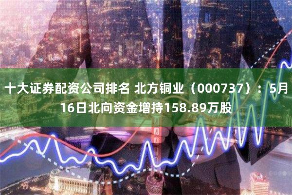 十大证券配资公司排名 北方铜业（000737）：5月16日北向资金增持158.89万股