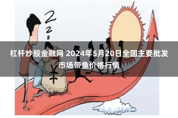 杠杆炒股金融网 2024年5月20日全国主要批发市场带鱼