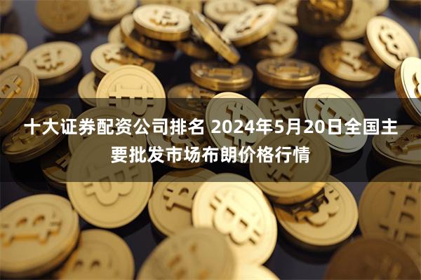 十大证券配资公司排名 2024年5月20日全国主要批发市场布朗价格行情