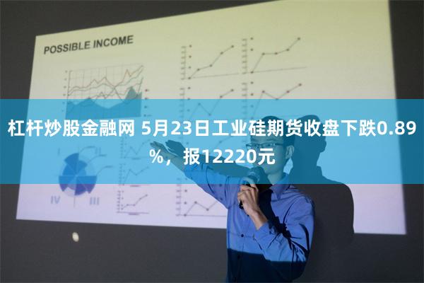 杠杆炒股金融网 5月23日工业硅期货收盘下跌0.89%，报12220元