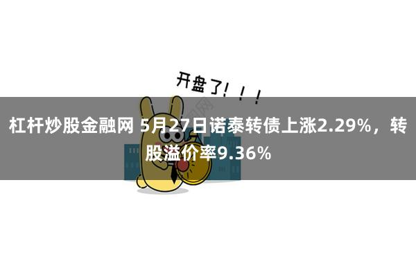 杠杆炒股金融网 5月27日诺泰转债上涨2.29%，转股溢价率9.36%