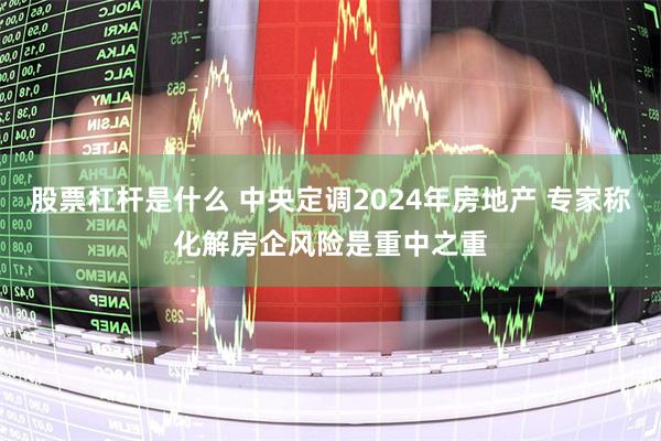 股票杠杆是什么 中央定调2024年房地产 专家称化解房企