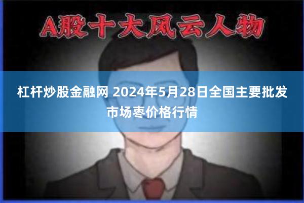 杠杆炒股金融网 2024年5月28日全国主要批发市场枣价格行情