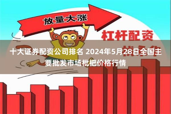 十大证券配资公司排名 2024年5月28日全国主要批发市