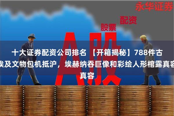 十大证券配资公司排名 【开箱揭秘】788件古埃及文物包机抵沪，埃赫纳吞巨像和彩绘人形棺露真容