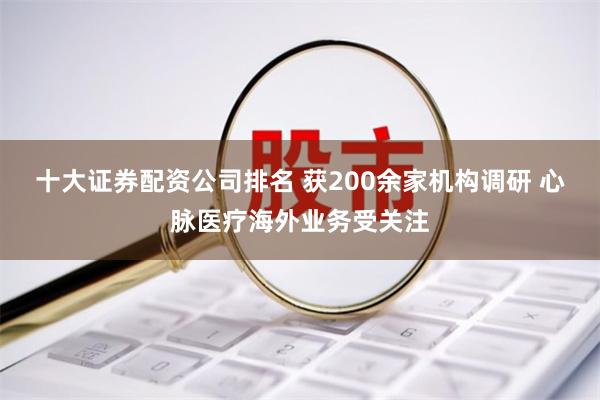 十大证券配资公司排名 获200余家机构调研 心脉医疗海外