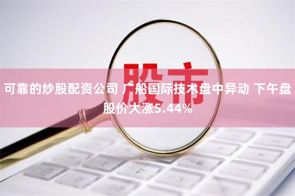 可靠的炒股配资公司 广船国际技术盘中异动 下午盘股价大涨5.44%