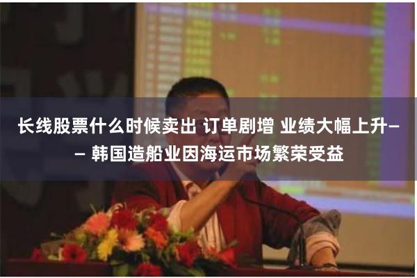 长线股票什么时候卖出 订单剧增 业绩大幅上升—— 韩国造