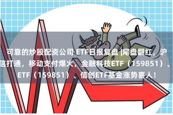 可靠的炒股配资公司 ETF日报复盘 |尾盘翻红，沪指终结三连跌！淘宝微信打通，移动支付爆火，金融科技ETF（159851）、信创ETF基金涨势喜人！