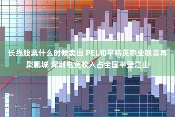 长线股票什么时候卖出 PEL和平精英职业联赛再聚鹏城 深