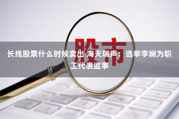 长线股票什么时候卖出 海天瑞声：选举李娴为职工代表监事