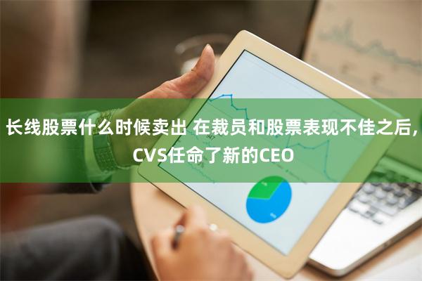 长线股票什么时候卖出 在裁员和股票表现不佳之后, CVS任命了新的CEO