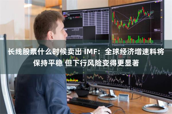 长线股票什么时候卖出 IMF：全球经济增速料将保持平稳 但下行风险变得更显著