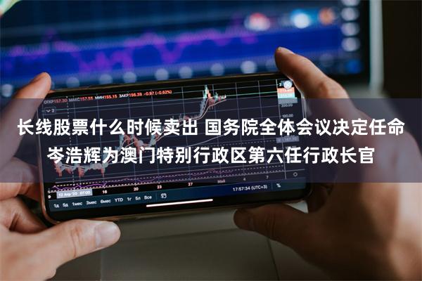 长线股票什么时候卖出 国务院全体会议决定任命岑浩辉为澳门特别行政区第六任行政长官