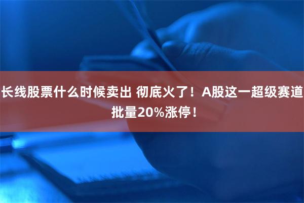 长线股票什么时候卖出 彻底火了！A股这一超级赛道 批量20%涨停！