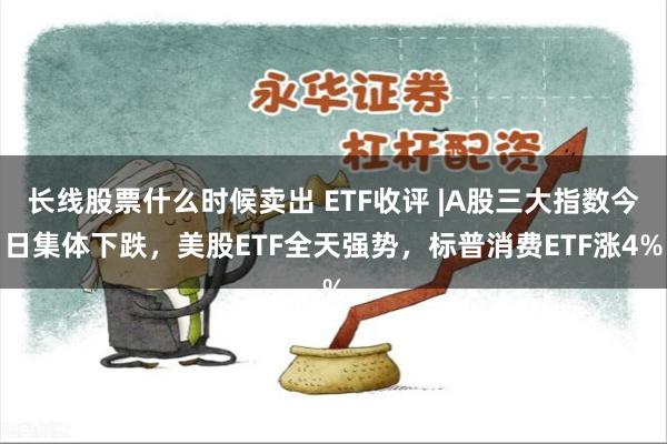 长线股票什么时候卖出 ETF收评 |A股三大指数今日集体下跌，美股ETF全天强势，标普消费ETF涨4%