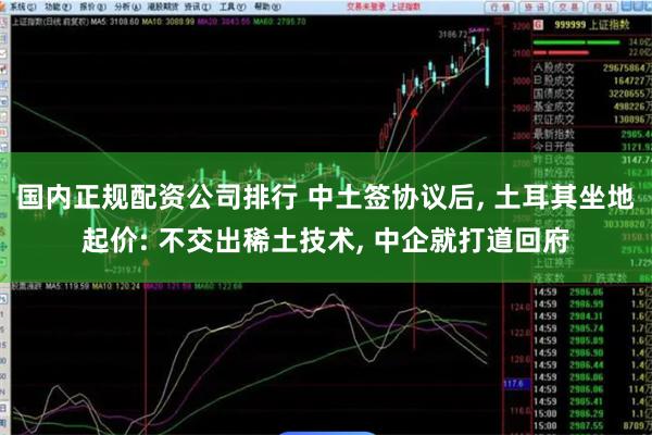 国内正规配资公司排行 中土签协议后, 土耳其坐地起价: 不交出稀土技术, 中企就打道回府