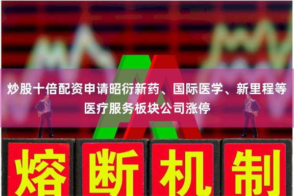 炒股十倍配资申请昭衍新药、国际医学、新里程等医疗服务板块公司涨停