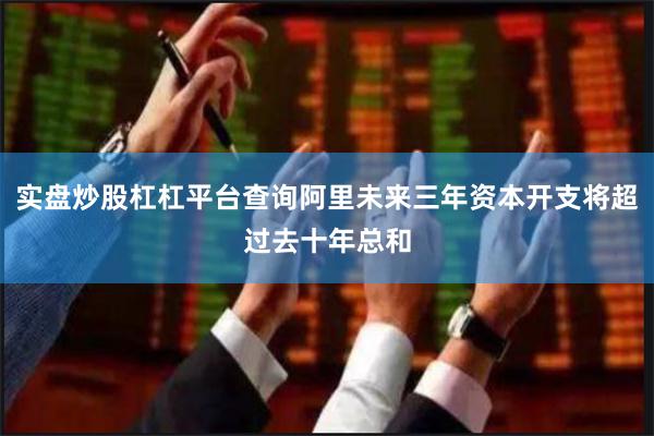 实盘炒股杠杠平台查询阿里未来三年资本开支将超过去十年总和
