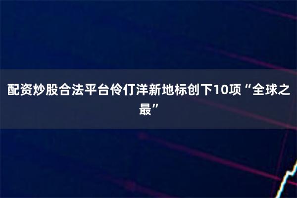 配资炒股合法平台伶仃洋新地标创下10项“全球之最”