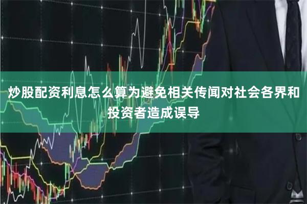 炒股配资利息怎么算为避免相关传闻对社会各界和投资者造成误导