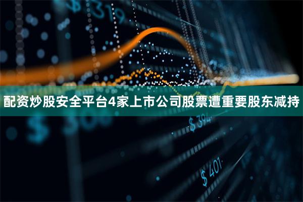 配资炒股安全平台4家上市公司股票遭重要股东减持