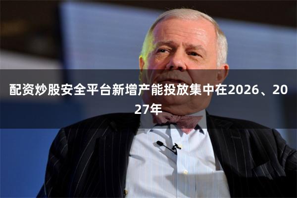 配资炒股安全平台新增产能投放集中在2026、2027年