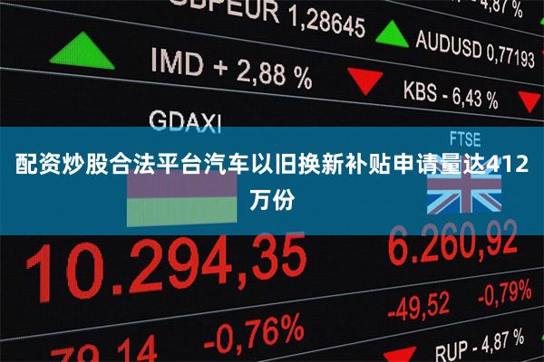 配资炒股合法平台汽车以旧换新补贴申请量达412万份