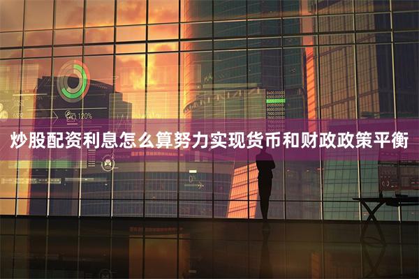 炒股配资利息怎么算努力实现货币和财政政策平衡