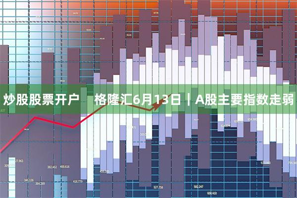 炒股股票开户    格隆汇6月13日｜A股主要指数走弱