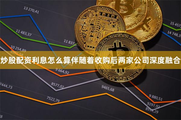 炒股配资利息怎么算伴随着收购后两家公司深度融合