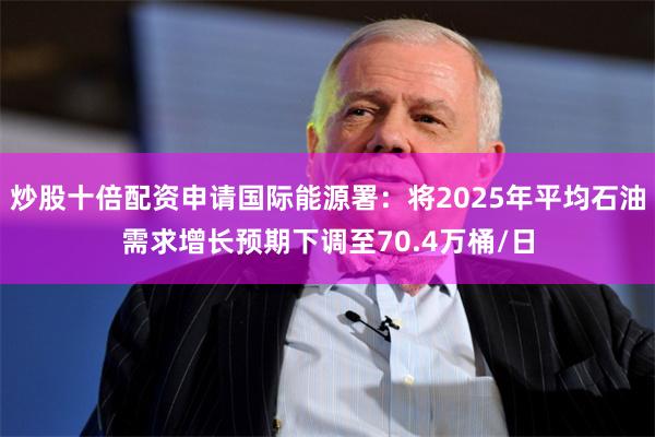 炒股十倍配资申请国际能源署：将2025年平均石油需求增长预期